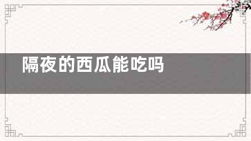 隔夜的西瓜能吃吗  隔夜的西瓜能不能吃(隔夜的西瓜吃了有什么危害)